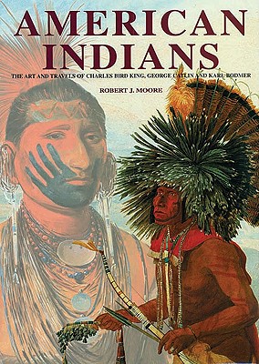 American Indians: The Art and Travels of Charles Bird King, George Catlin and Karl Bodmer - Moore, Robert J, III