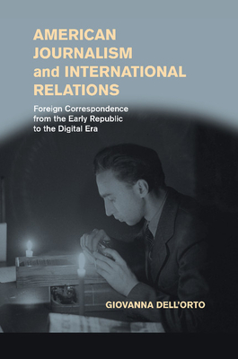 American Journalism and International Relations: Foreign Correspondence from the Early Republic to the Digital Era - Dell'Orto, Giovanna