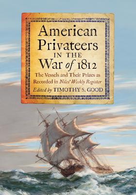 American Privateers in the War of 1812: The Vessels and Their Prizes as Recorded in Niles' Weekly Register - Good, Timothy S (Editor)