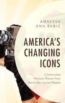 America's Changing Icons: Constructing Patriotic Women from World War I to the Present - Babic, Annessa Ann