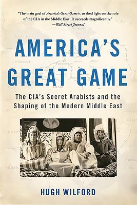 America's Great Game: The CIA's Secret Arabists and the Shaping of the Modern Middle East - Wilford, Hugh