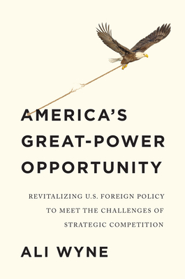 America's Great-Power Opportunity: Revitalizing U.S. Foreign Policy to Meet the Challenges of Strategic Competition - Wyne, Ali