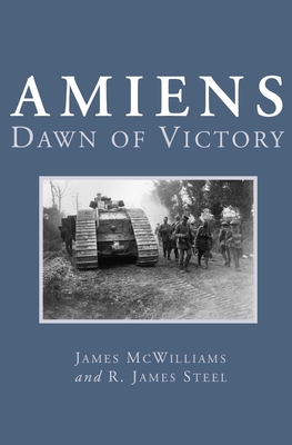 Amiens: Dawn of Victory - McWilliams, James, and Steel, R James