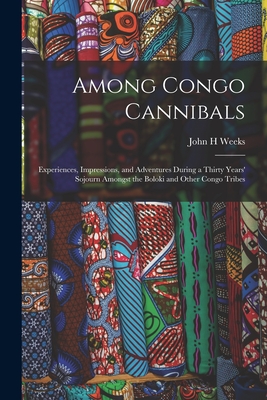 Among Congo Cannibals: Experiences, Impressions, and Adventures During a Thirty Years' Sojourn Amongst the Boloki and Other Congo Tribes - Weeks, John H