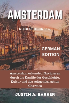 Amsterdam Reisef?hrer 2024: Amsterdam erkundet: Navigieren durch die Kan?le der Geschichte, Kultur und des zeitgenssischen Charmes - Barker, Justin A