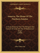 Amurru, The Home Of The Northern Semites: A Study Showing That The Religion And Culture Of Israel Are Not Of Babylonian Origin (1909)
