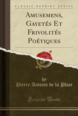 Amusemens, Gayets Et Frivolits Potiques (Classic Reprint) - Place, Pierre Antoine De La