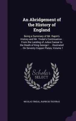 An Abridgement of the History of England: Being a Summary of Mr. Rapin's History and Mr. Tindal's Continuation: From the Landing of Julius Caesar to the Death of King George I ... Illustrated ... On Seventy Copper Plates, Volume 1 - Tindal, Nicolas, and De Thoyras, Rapin