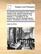 An Abstract and Judgment of Dr. Clark's (Rector of St. James's) Polemical or Controversial Writings Against I. the Atheists. II. the Deists. III. His Controversy with Mr. Dodwell and Mr. Collins. Translated of His Bibl. Choisie
