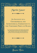 An Account of a Geographical and Astronomical Expedition to the Northern Parts of Russia: For Ascertaining the Degrees of Latitude and Longitude of the Mouth of the River Kovima; Of the Whole Coast of the Tshutski, to East Cape; And of the Islands in the