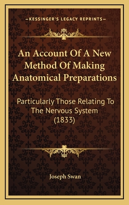 An Account of a New Method of Making Anatomical Preparations: Particularly Those Relating to the Nervous System (1833) - Swan, Joseph