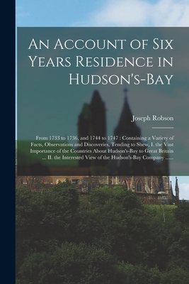 An Account of Six Years Residence in Hudson's-Bay [microform]: From 1733 to 1736, and 1744 to 1747: Containing a Variety of Facts, Observations and Discoveries, Tending to Shew, I. the Vast Importance of the Countries About Hudson's-Bay to Great... - Robson, Joseph