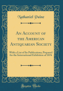 An Account of the American Antiquarian Society: With a List of Its Publications; Prepared for the International Exhibition of 1876 (Classic Reprint)