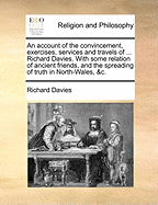 An Account of the Convincement, Exercises, Services and Travels of ... Richard Davies. with Some Relation of Ancient Friends, and the Spreading of Truth in North-Wales, &C.