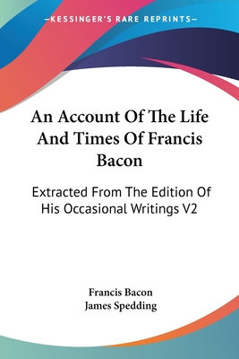 An Account Of The Life And Times Of Francis Bacon: Extracted From The Edition Of His Occasional Writings V2 - Bacon, Francis, and Spedding, James (Editor)