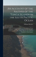 An Account of the Natives of the Tonga Islands in the South Pacific Ocean: With an Original Grammar and Vocabulary of Their Language. Compiled and Arranged From the Extensive Communications of Mr. William Mariner, Several Years Resident in Those Islands,