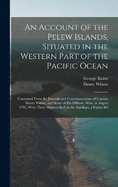 An Account of the Pelew Islands, Situated in the Western Part of the Pacific Ocean: Composed From the Journals and Communications of Captain Henry Wilson, and Some of His Officers, Who, in August 1783, Were There Shipwrecked, in the Antelope, a Packet Bel