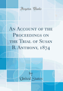 An Account of the Proceedings on the Trial of Susan B. Anthony, 1874 (Classic Reprint)