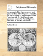 An Account of the Rise, Progress, and Present State of the Magdalen Hospital, for the Reception of Penitent Prostitutes. Together with Dr. Dodd's Sermons, Preached Before His Royal Highness the Duke of York Fourth Edition