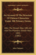 An Account Of The Structure Of Chinese Characters Under 300 Primary Forms: After The Shwoh-Wan, 100, A.D. And The Phonetic Shwoh-Wan, 1833 (1882)