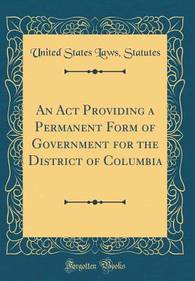 An ACT Providing a Permanent Form of Government for the District of Columbia (Classic Reprint) - Statutes, United States Laws