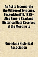 An ACT to Incorporate the Village of Syracuse, Passed April 13, 1825-- Also Papers Read and Historical Data Received at the Meeting to Commemorate Th - Association, Onondaga Historical