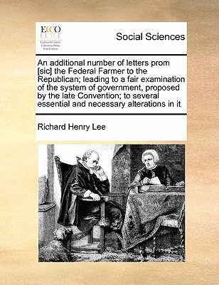 An Additional Number of Letters Prom [Sic] the Federal Farmer to the Republican; Leading to a Fair Examination of the System of Government, Proposed by the Late Convention; To Several Essential and Necessary Alterations in It - Lee, Richard Henry