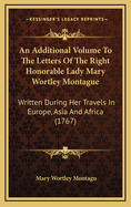 An Additional Volume to the Letters of the Right Honorable Lady Mary Wortley Montague: Written During Her Travels in Europe, Asia and Africa (1767)