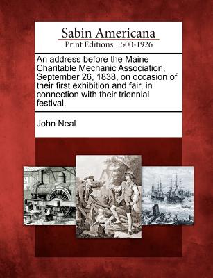 An Address Before the Maine Charitable Mechanic Association, September 26, 1838, on Occasion of Their First Exhibition and Fair, in Connection with Their Triennial Festival. - Neal, John