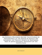 An Address Delivered Before the Citizens of Philadelphia, at the House of Refuge: On Saturday, the Twenty-Ninth of November, 1828. by John Sergeant, President of the Institution