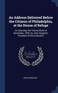 An Address Delivered Before the Citizens of Philadelphia, at the House of Refuge: On Saturday, the Twenty-Ninth of November, 1828. by John Sergeant, President of the Institution