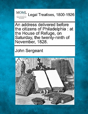 An Address Delivered Before the Citizens of Philadelphia: At the House of Refuge, on Saturday, the Twenty-Ninth of November, 1828. - Sergeant, John