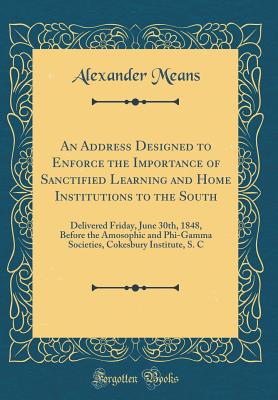 An Address Designed to Enforce the Importance of Sanctified Learning and Home Institutions to the South: Delivered Friday, June 30th, 1848, Before the Amosophic and Phi-Gamma Societies, Cokesbury Institute, S. C (Classic Reprint) - Means, Alexander