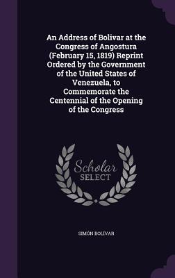An Address of Bolivar at the Congress of Angostura (February 15, 1819) Reprint Ordered by the Government of the United States of Venezuela, to Commemorate the Centennial of the Opening of the Congress - Bolvar, Simn