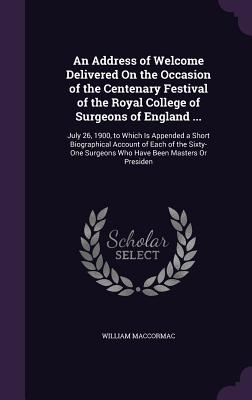 An Address of Welcome Delivered On the Occasion of the Centenary Festival of the Royal College of Surgeons of England ...: July 26, 1900, to Which Is Appended a Short Biographical Account of Each of the Sixty-One Surgeons Who Have Been Masters Or Presiden - Maccormac, William, Sir