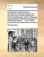 An Address to Both Houses of Parliament: Containing Reasons for a Tax Upon Dogs, and the Outlines of a Plan for That Purpose; And for Effectually Suppressing the Oppressive Practice of Impressing Seamen, ... by G. Clarke