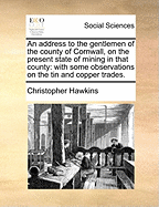 An Address to the Gentlemen of the County of Cornwall, on the Present State of Mining in That County: With Some Observations on the Tin and Copper Trades