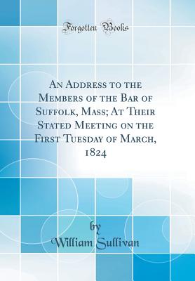 An Address to the Members of the Bar of Suffolk, Mass; At Their Stated Meeting on the First Tuesday of March, 1824 (Classic Reprint) - Sullivan, William