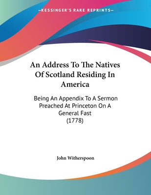 An Address To The Natives Of Scotland Residing In America: Being An Appendix To A Sermon Preached At Princeton On A General Fast (1778) - Witherspoon, John