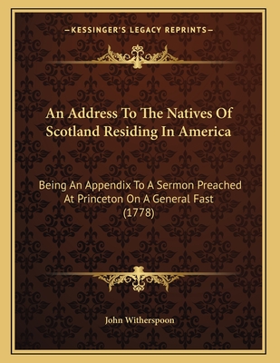 An Address To The Natives Of Scotland Residing In America: Being An Appendix To A Sermon Preached At Princeton On A General Fast (1778) - Witherspoon, John
