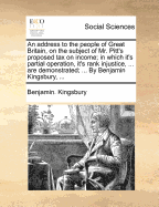 An Address to the People of Great Britain, on the Subject of Mr. Pitt's Proposed Tax on Income; In Which It's Partial Operation, It's Rank Injustice, ... Are Demonstrated; ... by Benjamin Kingsbury,