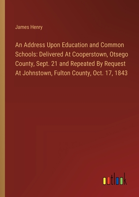 An Address Upon Education and Common Schools: Delivered At Cooperstown, Otsego County, Sept. 21 and Repeated By Request At Johnstown, Fulton County, Oct. 17, 1843 - Henry, James