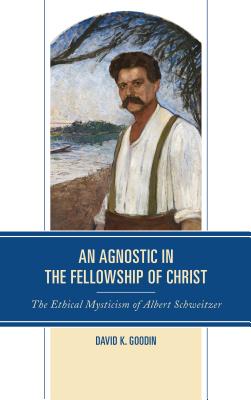 An Agnostic in the Fellowship of Christ: The Ethical Mysticism of Albert Schweitzer - Goodin, David K.