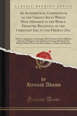An Alphabetical Compendium of the Various Sects Which Have Appeared in the World from the Beginning of the Christian Era to the Present Day: With an Appendix, Containing a Brief Account of the Different Schemes of Religion Now Embraced Among Mankind; The - Adams, Hannah