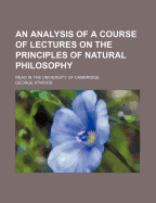 An Analysis of a Course of Lectures on the Principles of Natural Philosophy: Read in the University of Cambridge