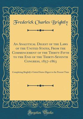 An Analytical Digest of the Laws of the United States, from the Commencement of the Thirty-Fifth to the End of the Thirty-Seventh Congress, 1857-1863: Completing Brightly's United States Digest to the Present Time (Classic Reprint) - Brightly, Frederick Charles