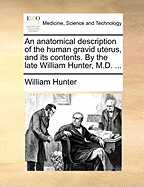 An Anatomical Description of the Human Gravid Uterus, and Its Contents. by the Late William Hunter, M.D