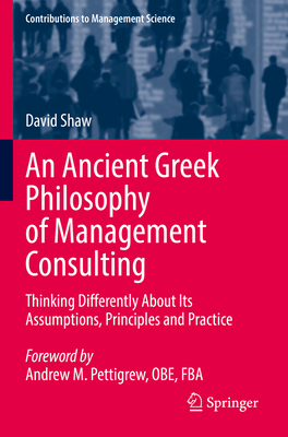 An Ancient Greek Philosophy of Management Consulting: Thinking Differently About Its Assumptions, Principles and Practice - Shaw, David