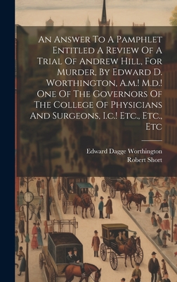 An Answer To A Pamphlet Entitled A Review Of A Trial Of Andrew Hill, For Murder, By Edward D. Worthington, A.m.! M.d.! One Of The Governors Of The College Of Physicians And Surgeons, I.c.! Etc., Etc., Etc - Short, Robert, and Edward Dagge Worthington (Creator)