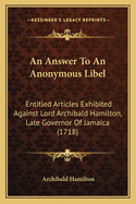 An Answer To An Anonymous Libel: Entitled Articles Exhibited Against Lord Archibald Hamilton, Late Governor Of Jamaica (1718)